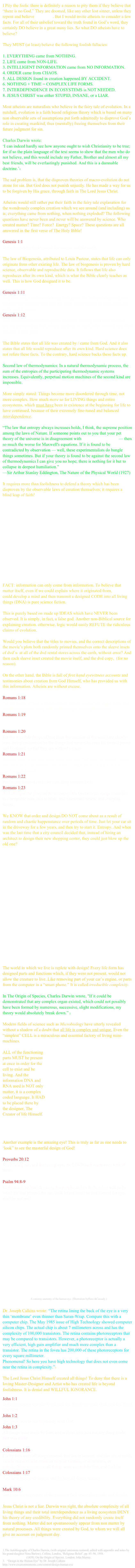 I Pity the fools: there is definitely a reason to pity them if they believe that “there is no God.” They are doomed, like any other lost sinner, unless they repent and believe the gospel. But I would invite atheists to consider a few facts. For all of their unbelief toward the truth found in God’s word, they certainly DO believe in a great many lies. So what DO atheists have to believe? 

They MUST (at least) believe the following foolish fallacies:

EVERYTHING came from NOTHING.
LIFE came from NON-LIFE.
INTELLIGENT INFORMATION came from NO INFORMATION.
ORDER came from CHAOS.
ALL DESIGN found in creation happened BY ACCIDENT.
NOTHING + TIME = COMPLEX LIFE FORMS.
INTERDEPENDENCE IN ECOSYSTEMS is NOT NEEDED.
JESUS CHRIST was either STUPID, INSANE, or a LIAR. 

Most atheists are naturalists who believe in the fairy tale of evolution. In a nutshell, evolution is a faith based religious theory which is based on many non observable sets of assumptions put forth admittedly to disprove God’s role in creating mankind, thus (mentally) freeing themselves from their future judgment for sin.  

Charles Darwin wrote:
‘I can indeed hardly see how anyone ought to wish Christianity to be true; for if so the plain language of the text seems to show that the men who do not believe, and this would include my Father, Brother and almost all my best friends, will be everlastingly punished. And this is a damnable doctrine.’1

The sad problem is, that the disproven theories of macro-evolution do not atone for sin. But God does not punish unjustly. He has made a way for us to be forgiven by His grace, through faith in The Lord Jesus Christ.

Atheists would still rather put their faith in the fairy tale explanation for the wondrously complex creation which we see around (and including) us is; everything came from nothing, when nothing exploded? The following questions have never been and never will be answered by science. Who created matter? Time? Force?  Energy? Space? These questions are all answered in the first verse of The Holy Bible!

Genesis 1:1In the beginning God created the heaven and the earth.
The law of Biogenesis, attributed to Louis Pasteur, states that life can only originate from other existing life. The law of biogenesis is proven by hard science, observable and reproducible data. It follows that life also reproduces after its own kind, which is what the Bible clearly teaches as well. This is how God designed it to be. 

Genesis 1:11And God said, Let the earth bring forth grass, the herb yielding seed, and the fruit tree yielding fruit after his kind, whose seed is in itself, upon the earth: and it was so.Genesis 1:12And the earth brought forth grass, and herb yielding seed after his kind, and the tree yielding fruit, whose seed was in itself, after his kind: and God saw that it was good.
The Bible states that all life was created by / came from God. And it also states that all life would reproduce after its own kind. Hard science does not refute these facts. To the contrary, hard science backs these facts up.

Second law of thermodynamics: In a natural thermodynamic process, the sum of the entropies of the participating thermodynamic systems increases. Equivalently, perpetual motion machines of the second kind are impossible.

More simply stated: Things become more disordered through time, not more complex. How much more so for LIVING things and entire ecosystems, which must have been in existence at the beginning for life to have continued, because of their extremely fine-tuned and balanced interdependence.

“The law that entropy always increases holds, I think, the supreme position among the laws of Nature. If someone points out to you that your pet theory of the universe is in disagreement with Maxwell's equations — then so much the worse for Maxwell's equations. If it is found to be contradicted by observation — well, these experimentalists do bungle things sometimes. But if your theory is found to be against the second law of thermodynamics I can give you no hope; there is nothing for it but to collapse in deepest humiliation.”—Sir Arthur Stanley Eddington, The Nature of the Physical World (1927)

It requires more than foolishness to defend a theory which has been 
disproven by the observable laws of creation themselves; it requires a blind leap of faith! 















FACT: information can only come from information. To believe that matter itself, even if we could explain where it originated from, 
could develop a mind and then transmit a designed CODE into all living things (DNA) is pure science fiction. 

This is purely based on made up IDEAS which have NEVER been observed. It is simply, in fact, a false god. Another non-Biblical source for explaining creation. otherwise, logic would easily REFUTE the ridiculous claims of evolution. 

Would you believe that the titles to movies, and the correct descriptions of the movie’s plots both randomly printed themselves onto the sleeve insets of dvd’s- at all of the dvd rental stores across the earth, without error? And then each sleeve inset created the movie itself, and the dvd copy,  (for no reason). 

On the other hand, the Bible is full of first hand eyewitness accounts and testimonies about creation from God Himself, who has provided us with this information. Atheists are without excuse.

Romans 1:18For the wrath of God is revealed from heaven against all ungodliness and unrighteousness of men, who hold the truth in unrighteousness;Romans 1:19Because that which may be known of God is manifest in them; for God hath shewed it unto them.Romans 1:20For the invisible things of him from the creation of the world are clearly seen, being understood by the things that are made, even his eternal power and Godhead; so that they are without excuse:Romans 1:21Because that, when they knew God, they glorified him not as God, neither were thankful; but became vain in their imaginations, and their foolish heart was darkened.Romans 1:22Professing themselves to be wise, they became fools,Romans 1:23And changed the glory of the uncorruptible God into an image made like to corruptible man, and to birds, and fourfooted beasts, and creeping things.
We KNOW that order and design DO NOT come about as a result of random and chaotic happenstance over periods of time. Just let your car sit in the driveway for a few years, and then try to start it. Entropy. And when was the last time that a city council decided that, instead of hiring an architect to design their new shopping center, they could just blow up the old one? 





















The world in which we live is replete with design! Every life form has designed parts and functions which, if they were not present, would not allow the creature to live. Like removing part of your car’s engine, or parts from the computer in a “smart phone.” It is called irreducible complexity. 

In The Origin of Species, Charles Darwin wrote, "If it could be demonstrated that any complex organ existed, which could not possibly have been formed by numerous, successive, slight modifications, my theory would absolutely break down.” 2

Modern fields of science such as Microbiology have utterly revealed without a shadow of a doubt that all life is complex and unique. Even the “simplest” CELL is a miraculous and essential factory of living mini-machines. 

ALL of the functioning
parts MUST be present
at once in order for the 
cell to exist and be
living. And the 
information DNA and 
RNA used is NOT only 
matter, it is a complex
coded language. It HAD
to be placed there by
the designer, The
Creator of life Himself.




Another example is the amazing eye! This is truly as far as one needs to ‘look” to see the masterful design of God! 

Proverbs 20:12The hearing ear, and the seeing eye, the LORD hath made even both of them.
Psalm 94:8-9Understand, ye brutish among the people: and ye fools, when will ye be wise? He that planted the ear, shall he not hear? he that formed the eye, shall he not see?
















                                          A cutaway anatomy of the human eye. (Illustration byHans &Cassady.)


Dr. Joseph Calkins wrote: “The retina lining the back of the eye is a very thin ‘membrane’ even thinner than Saran-Wrap. Compare this with a computer chip. The May 1985 issue of High Technology showed computer silicon chips. The actual chip is about 7 millimeters across and has the complexity of 100,000 transistors. The retina contains photoreceptors that may be compared to transistors. However, a photoreceptor is actually a very efficient, high gain amplifier and much more complex than a transistor. The retina in the fovea has 200,000 of these photoreceptors for every square millimeter.Phenomenal! So here you have high technology that does not even come near the retina in complexity.”3

The Lord Jesus Christ Himself created all things! To deny that there is a
loving Master-Designer and Artist who has created life is beyond foolishness. It is denial and WILLFUL IGNORANCE.

John 1:1In the beginning was the Word, and the Word was with God, and the Word was God.John 1:2The same was in the beginning with God.John 1:3All things were made by him; and without him was not any thing made that was made.￼

Colossians 1:16For by him were all things created, that are in heaven, and that are in earth, visible and invisible, whether they be thrones, or dominions, or principalities, or powers: all things were created by him, and for him:Colossians 1:17And he is before all things, and by him all things consist.
Mark 10:6But from the beginning of the creation God made them male and female.
Jesus Christ is not a liar. Darwin was right, the absolute complexity of all living things and their total interdependence as a living ecosystem DENY his theory of any credibility. Everything did not randomly create itself from nothing. Matter did not spontaneously appear from non matter by natural processes. All things were created by God, to whom we will all give an account on judgment day.


1.The Autobiography of Charles Darwin, (with original omissions restored, edited with appendix and notes by his grand-daughter Nora Barlow), Collins, London, ‘Religious Belief’, pp. 85–96, 1958.
Darwin, Charles (1859). On the Origin of Species. London: John Murray. page 189, Chapter VI
“Design in the Human Eye” by Dr. Joseph Calkins
http://www.creationmoments.com/content/design-human-eye